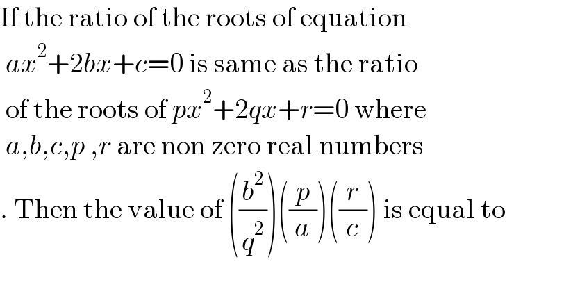 If the ratio of the roots of equation   ax^2 +2bx+c=0 is same as the ratio   of the roots of px^2 +2qx+r=0 where   a,b,c,p ,r are non zero real numbers  . Then the value of ((b^2 /q^2 ))((p/a))((r/c)) is equal to     