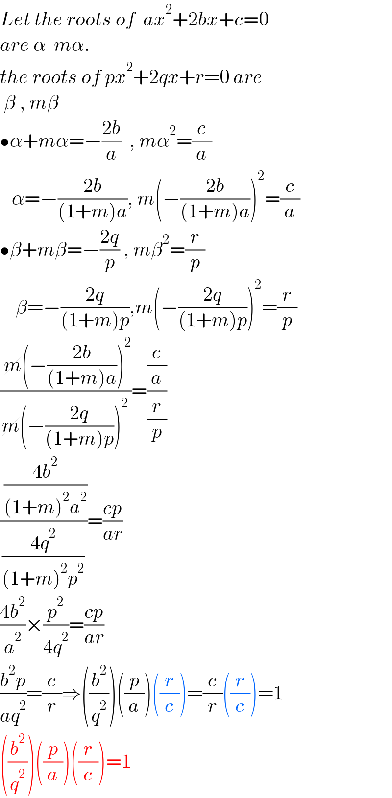 Let the roots of  ax^2 +2bx+c=0  are α  mα.  the roots of px^2 +2qx+r=0 are   β , mβ  •α+mα=−((2b)/a)  , mα^2 =(c/a)     α=−((2b)/((1+m)a)), m(−((2b)/((1+m)a)))^2 =(c/a)  •β+mβ=−((2q)/p) , mβ^2 =(r/p)      β=−((2q)/((1+m)p)),m(−((2q)/((1+m)p)))^2 =(r/p)  (( m(−((2b)/((1+m)a)))^2 )/(m(−((2q)/((1+m)p)))^2 ))=((c/a)/(r/p))  (( ((4b^2 )/((1+m)^2 a^2 )))/((4q^2 )/((1+m)^2 p^2 )))=((cp)/(ar))  ((4b^2 )/a^2 )×(p^2 /(4q^2 ))=((cp)/(ar))  ((b^2 p)/(aq^2 ))=(c/r)⇒((b^2 /q^2 ))((p/a))((r/c))=(c/r)((r/c))=1  ((b^2 /q^2 ))((p/a))((r/c))=1  