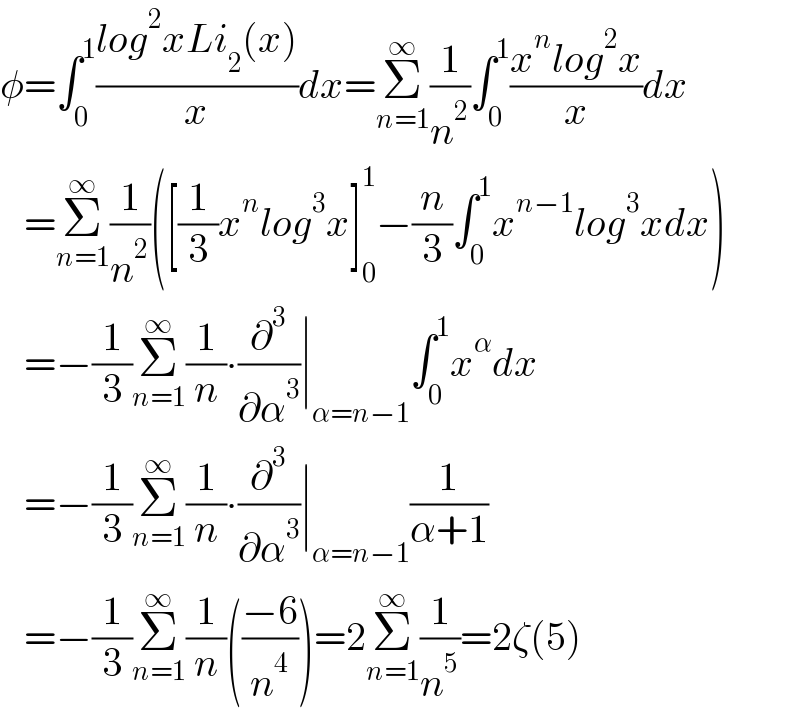 φ=∫_0 ^1 ((log^2 xLi_2 (x))/x)dx=Σ_(n=1) ^∞ (1/n^2 )∫_0 ^1 ((x^n log^2 x)/x)dx     =Σ_(n=1) ^∞ (1/n^2 )([(1/3)x^n log^3 x]_0 ^1 −(n/3)∫_0 ^1 x^(n−1) log^3 xdx)     =−(1/3)Σ_(n=1) ^∞ (1/n)∙(∂^3 /∂α^3 )∣_(α=n−1) ∫_0 ^1 x^α dx     =−(1/3)Σ_(n=1) ^∞ (1/n)∙(∂^3 /∂α^3 )∣_(α=n−1) (1/(α+1))     =−(1/3)Σ_(n=1) ^∞ (1/n)(((−6)/n^4 ))=2Σ_(n=1) ^∞ (1/n^5 )=2ζ(5)  