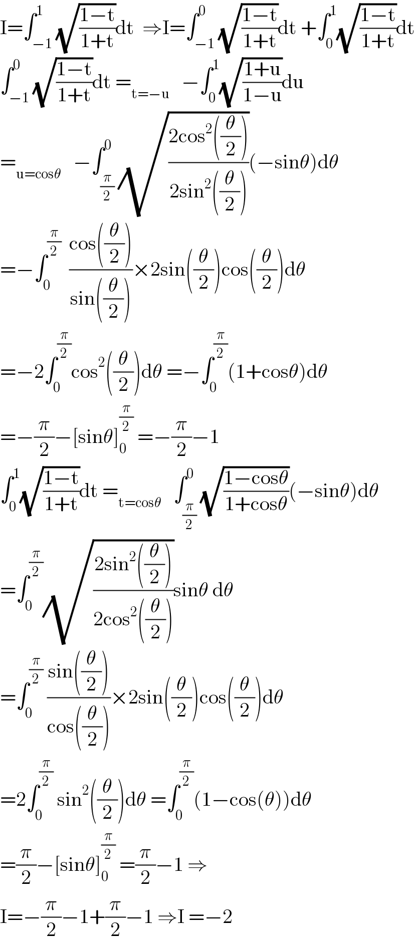 I=∫_(−1) ^1 (√((1−t)/(1+t)))dt  ⇒I=∫_(−1) ^0 (√((1−t)/(1+t)))dt +∫_0 ^1 (√((1−t)/(1+t)))dt  ∫_(−1) ^0 (√((1−t)/(1+t)))dt =_(t=−u)    −∫_0 ^1 (√((1+u)/(1−u)))du  =_(u=cosθ)    −∫_(π/2) ^0 (√((2cos^2 ((θ/2)))/(2sin^2 ((θ/2)))))(−sinθ)dθ  =−∫_0 ^(π/2)   ((cos((θ/2)))/(sin((θ/2))))×2sin((θ/2))cos((θ/2))dθ  =−2∫_0 ^(π/2) cos^2 ((θ/2))dθ =−∫_0 ^(π/2) (1+cosθ)dθ  =−(π/2)−[sinθ]_0 ^(π/2)  =−(π/2)−1  ∫_0 ^1 (√((1−t)/(1+t)))dt =_(t=cosθ)    ∫_(π/2) ^0 (√((1−cosθ)/(1+cosθ)))(−sinθ)dθ  =∫_0 ^(π/2) (√((2sin^2 ((θ/2)))/(2cos^2 ((θ/2)))))sinθ dθ  =∫_0 ^(π/2)  ((sin((θ/2)))/(cos((θ/2))))×2sin((θ/2))cos((θ/2))dθ  =2∫_0 ^(π/2)  sin^2 ((θ/2))dθ =∫_0 ^(π/2) (1−cos(θ))dθ  =(π/2)−[sinθ]_0 ^(π/2)  =(π/2)−1 ⇒  I=−(π/2)−1+(π/2)−1 ⇒I =−2  