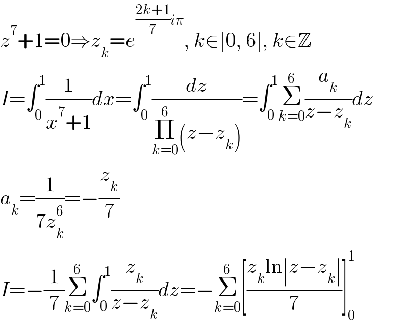 z^7 +1=0⇒z_k =e^(((2k+1)/7)iπ) , k∈[0, 6], k∈Z  I=∫_0 ^1 (1/(x^7 +1))dx=∫_0 ^1 (dz/(Π_(k=0) ^6 (z−z_k )))=∫_0 ^1 Σ_(k=0) ^6 (a_k /(z−z_k ))dz  a_k =(1/(7z_k ^6 ))=−(z_k /7)  I=−(1/7)Σ_(k=0) ^6 ∫_0 ^1 (z_k /(z−z_k ))dz=−Σ_(k=0) ^6 [((z_k ln∣z−z_k ∣)/7)]_0 ^1   