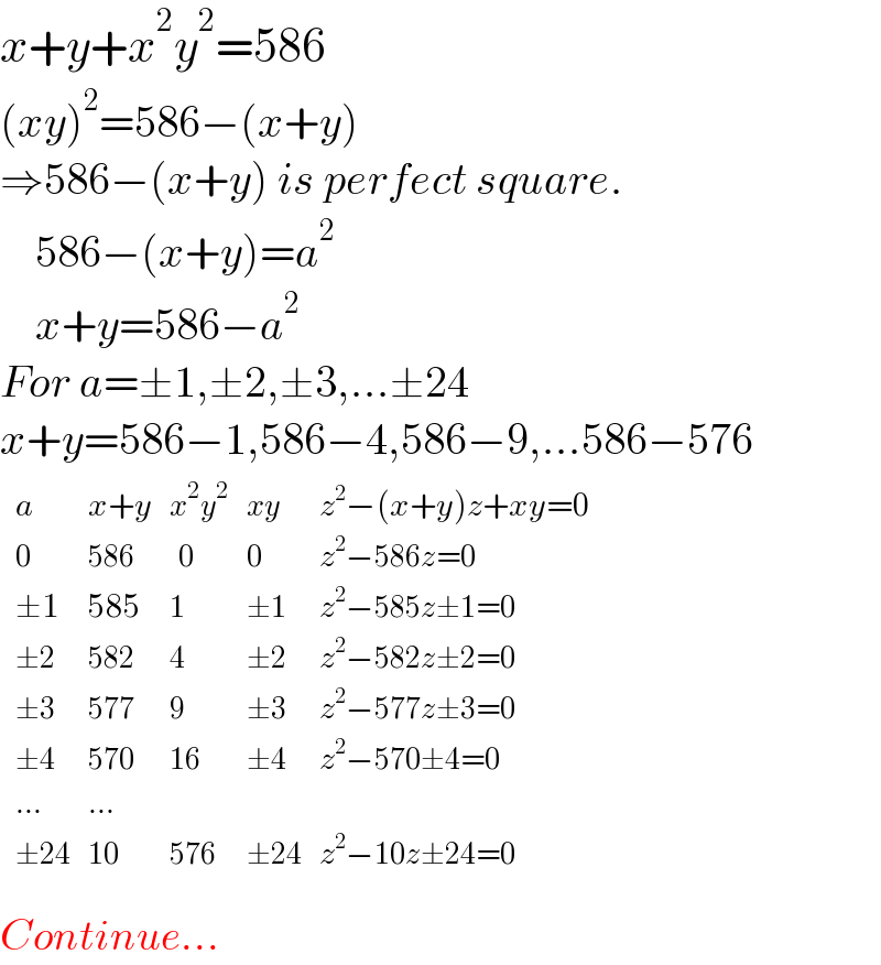 x+y+x^2 y^2 =586  (xy)^2 =586−(x+y)   ⇒586−(x+y) is perfect square.      586−(x+y)=a^2       x+y=586−a^2   For a=±1,±2,±3,...±24  x+y=586−1,586−4,586−9,...586−576   determinant ((a,(x+y),(x^2 y^2 ),(xy),(z^2 −(x+y)z+xy=0)),(0,(586),(  0),0,(z^2 −586z=0)),((±1),(585),1,(±1),(z^2 −585z±1=0)),((±2),(582),4,(±2),(z^2 −582z±2=0)),((±3),(577),9,(±3),(z^2 −577z±3=0)),((±4),(570),(16),(±4),(z^2 −570±4=0)),((...),(...),,,),((±24),(10),(576),(±24),(z^2 −10z±24=0)))  Continue...  