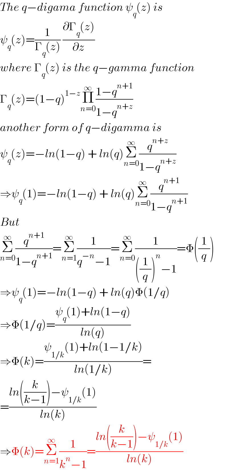 The q−digama function ψ_q (z) is  ψ_q (z)=(1/(Γ_q (z))) ((∂Γ_q (z))/∂z)  where Γ_q (z) is the q−gamma function  Γ_q (z)=(1−q)^(1−z) Π_(n=0) ^∞ ((1−q^(n+1) )/(1−q^(n+z) ))  another form of q−digamma is  ψ_q (z)=−ln(1−q) + ln(q)Σ_(n=0) ^∞ (q^(n+z) /(1−q^(n+z) ))  ⇒ψ_q (1)=−ln(1−q) + ln(q)Σ_(n=0) ^∞ (q^(n+1) /(1−q^(n+1) ))  But  Σ_(n=0) ^∞ (q^(n+1) /(1−q^(n+1) ))=Σ_(n=1) ^∞ (1/(q^(−n) −1))=Σ_(n=0) ^∞ (1/(((1/q))^n −1))=Φ((1/q))  ⇒ψ_q (1)=−ln(1−q) + ln(q)Φ(1/q)  ⇒Φ(1/q)=((ψ_q (1)+ln(1−q))/(ln(q)))  ⇒Φ(k)=((ψ_(1/k) (1)+ln(1−1/k))/(ln(1/k)))=  =((ln((k/(k−1)))−ψ_(1/k) (1))/(ln(k)))  ⇒Φ(k)=Σ_(n=1) ^∞ (1/(k^n −1))=((ln((k/(k−1)))−ψ_(1/k) (1))/(ln(k)))  