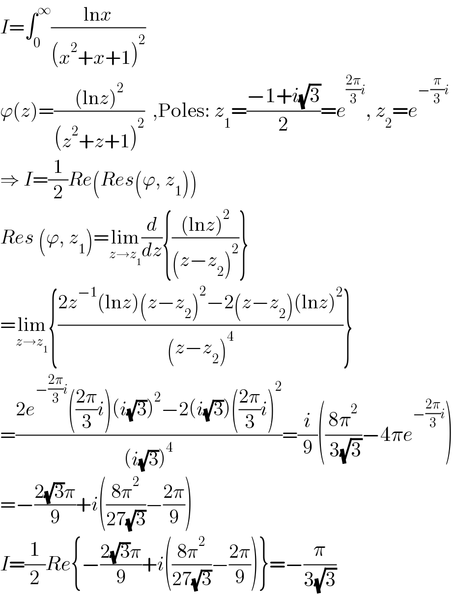 I=∫_0 ^∞ ((lnx)/((x^2 +x+1)^2 ))  ϕ(z)=(((lnz)^2 )/((z^2 +z+1)^2 ))  ,Poles: z_1 =((−1+i(√3))/2)=e^(((2π)/3)i) , z_2 =e^(−(π/3)i)   ⇒ I=(1/2)Re(Res(ϕ, z_1 ))  Res (ϕ, z_1 )=lim_(z→z_1 ) (d/dz){(((lnz)^2 )/((z−z_2 )^2 ))}  =lim_(z→z_1 ) {((2z^(−1) (lnz)(z−z_2 )^2 −2(z−z_2 )(lnz)^2 )/((z−z_2 )^4 ))}  =((2e^(−((2π)/3)i) (((2π)/3)i)(i(√3))^2 −2(i(√3))(((2π)/3)i)^2 )/((i(√3))^4 ))=(i/9)(((8π^2 )/( 3(√3)))−4πe^(−((2π)/3)i) )  =−((2(√3)π)/9)+i(((8π^2 )/(27(√3)))−((2π)/9))  I=(1/2)Re{−((2(√3)π)/9)+i(((8π^2 )/(27(√3)))−((2π)/9))}=−(π/(3(√3)))  