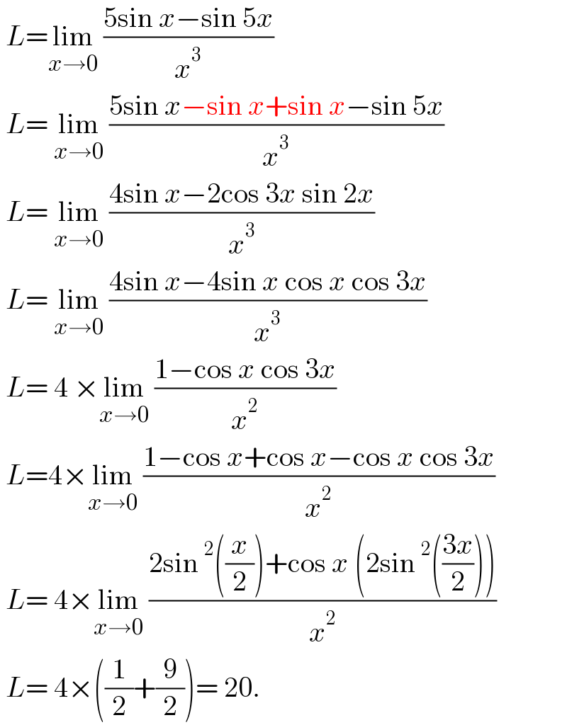  L=lim_(x→0)  ((5sin x−sin 5x)/x^3 )   L= lim_(x→0)  ((5sin x−sin x+sin x−sin 5x)/x^3 )    L= lim_(x→0)  ((4sin x−2cos 3x sin 2x)/x^3 )   L= lim_(x→0)  ((4sin x−4sin x cos x cos 3x)/x^3 )   L= 4 ×lim_(x→0)  ((1−cos x cos 3x)/x^2 )    L=4×lim_(x→0)  ((1−cos x+cos x−cos x cos 3x)/x^2 )   L= 4×lim_(x→0)  ((2sin^2 ((x/2))+cos x (2sin^2 (((3x)/2))))/x^2 )   L= 4×((1/2)+(9/2))= 20.  