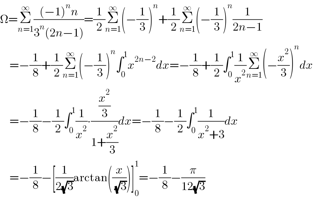Ω=Σ_(n=1) ^∞ (((−1)^n n)/(3^n (2n−1)))=(1/2)Σ_(n=1) ^∞ (−(1/3))^n +(1/2)Σ_(n=1) ^∞ (−(1/3))^n (1/(2n−1))      =−(1/8)+(1/2)Σ_(n=1) ^∞ (−(1/3))^n ∫_0 ^1 x^(2n−2) dx=−(1/8)+(1/2)∫_0 ^1 (1/x^2 )Σ_(n=1) ^∞ (−(x^2 /3))^n dx      =−(1/8)−(1/2)∫_0 ^1 (1/x^2 )∙((x^2 /3)/(1+(x^2 /3)))dx=−(1/8)−(1/2)∫_0 ^1 (1/(x^2 +3))dx      =−(1/8)−[(1/(2(√3)))arctan((x/( (√3))))]_0 ^1 =−(1/8)−(π/(12(√3)))  