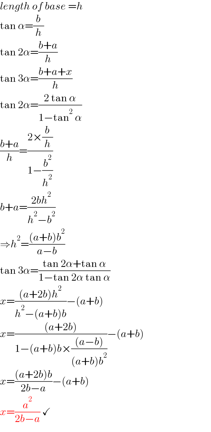 length of base =h  tan α=(b/h)  tan 2α=((b+a)/h)  tan 3α=((b+a+x)/h)  tan 2α=((2 tan α)/(1−tan^2  α))  ((b+a)/h)=((2×(b/h))/(1−(b^2 /h^2 )))  b+a=((2bh^2 )/(h^2 −b^2 ))  ⇒h^2 =(((a+b)b^2 )/(a−b))  tan 3α=((tan 2α+tan α)/(1−tan 2α tan α))  x=(((a+2b)h^2 )/(h^2 −(a+b)b))−(a+b)  x=(((a+2b))/(1−(a+b)b×(((a−b))/((a+b)b^2 ))))−(a+b)  x=(((a+2b)b)/(2b−a))−(a+b)  x=(a^2 /(2b−a)) ✓  