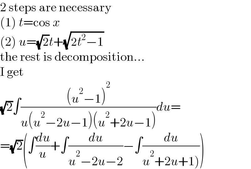 2 steps are necessary  (1) t=cos x  (2) u=(√2)t+(√(2t^2 −1))  the rest is decomposition...  I get  (√2)∫(((u^2 −1)^2 )/(u(u^2 −2u−1)(u^2 +2u−1)))du=  =(√2)(∫(du/u)+∫(du/(u^2 −2u−2))−∫(du/(u^2 +2u+1))))  