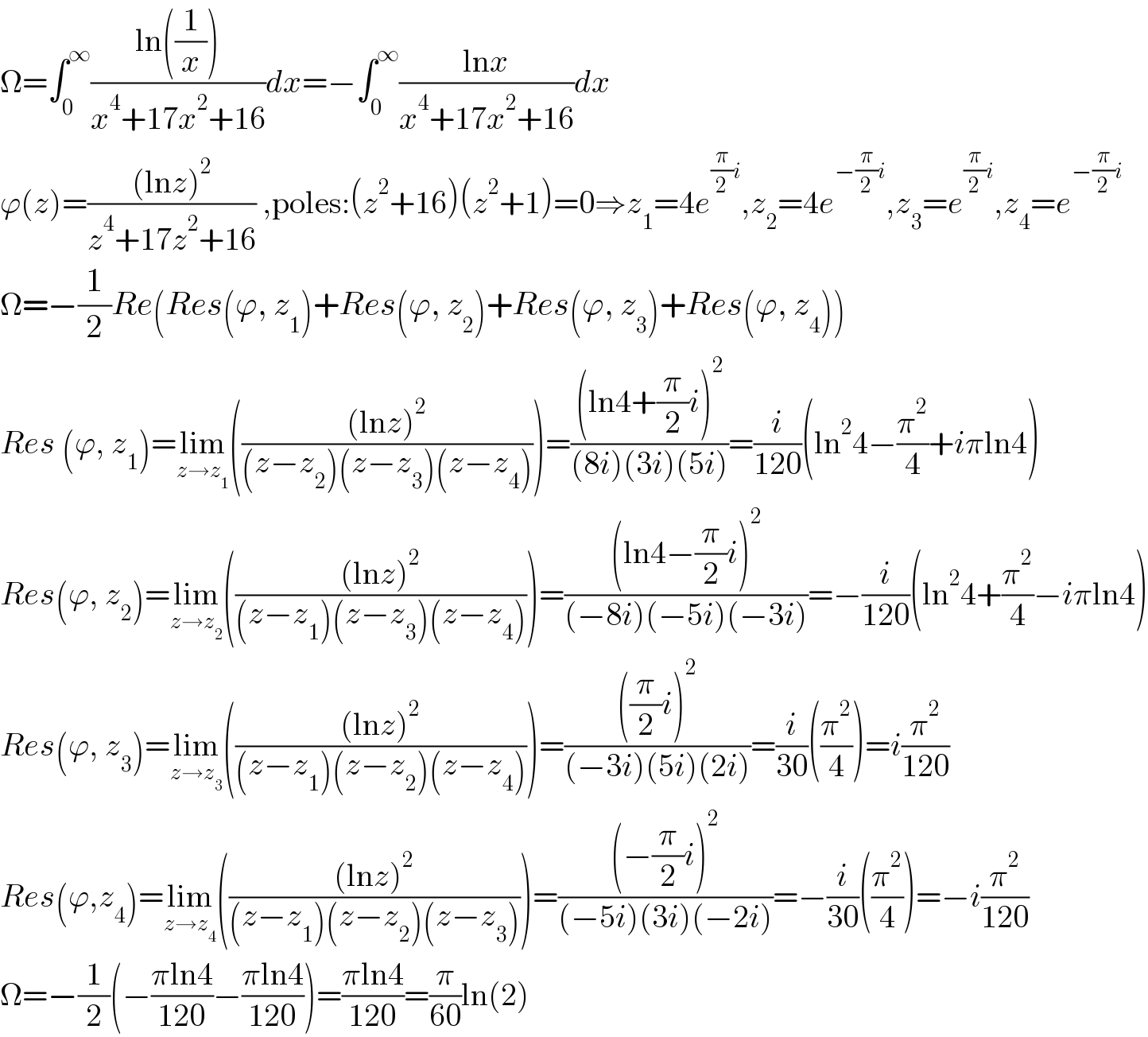 Ω=∫_0 ^∞ ((ln((1/x)))/(x^4 +17x^2 +16))dx=−∫_0 ^∞ ((lnx)/(x^4 +17x^2 +16))dx  ϕ(z)=(((lnz)^2 )/(z^4 +17z^2 +16)) ,poles:(z^2 +16)(z^2 +1)=0⇒z_1 =4e^((π/2)i) ,z_2 =4e^(−(π/2)i) ,z_3 =e^((π/2)i) ,z_4 =e^(−(π/2)i)   Ω=−(1/2)Re(Res(ϕ, z_1 )+Res(ϕ, z_2 )+Res(ϕ, z_3 )+Res(ϕ, z_4 ))  Res (ϕ, z_1 )=lim_(z→z_1 ) ((((lnz)^2 )/((z−z_2 )(z−z_3 )(z−z_4 ))))=(((ln4+(π/2)i)^2 )/((8i)(3i)(5i)))=(i/(120))(ln^2 4−(π^2 /4)+iπln4)  Res(ϕ, z_2 )=lim_(z→z_2 ) ((((lnz)^2 )/((z−z_1 )(z−z_3 )(z−z_4 ))))=(((ln4−(π/2)i)^2 )/((−8i)(−5i)(−3i)))=−(i/(120))(ln^2 4+(π^2 /4)−iπln4)  Res(ϕ, z_3 )=lim_(z→z_3 ) ((((lnz)^2 )/((z−z_1 )(z−z_2 )(z−z_4 ))))=((((π/2)i)^2 )/((−3i)(5i)(2i)))=(i/(30))((π^2 /4))=i(π^2 /(120))  Res(ϕ,z_4 )=lim_(z→z_4 ) ((((lnz)^2 )/((z−z_1 )(z−z_2 )(z−z_3 ))))=(((−(π/2)i)^2 )/((−5i)(3i)(−2i)))=−(i/(30))((π^2 /4))=−i(π^2 /(120))  Ω=−(1/2)(−((πln4)/(120))−((πln4)/(120)))=((πln4)/(120))=(π/(60))ln(2)  