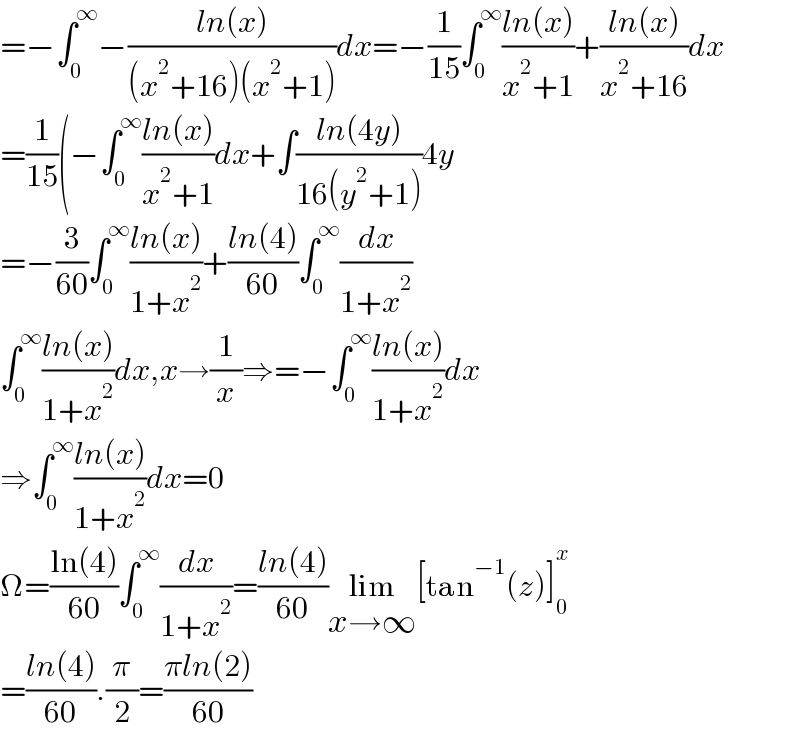 =−∫_0 ^∞ −((ln(x))/((x^2 +16)(x^2 +1)))dx=−(1/(15))∫_0 ^∞ ((ln(x))/(x^2 +1))+((ln(x))/(x^2 +16))dx  =(1/(15))(−∫_0 ^∞ ((ln(x))/(x^2 +1))dx+∫((ln(4y))/(16(y^2 +1)))4y  =−(3/(60))∫_0 ^∞ ((ln(x))/(1+x^2 ))+((ln(4))/(60))∫_0 ^∞ (dx/(1+x^2 ))  ∫_0 ^∞ ((ln(x))/(1+x^2 ))dx,x→(1/x)⇒=−∫_0 ^∞ ((ln(x))/(1+x^2 ))dx  ⇒∫_0 ^∞ ((ln(x))/(1+x^2 ))dx=0  Ω=((ln(4))/(60))∫_0 ^∞ (dx/(1+x^2 ))=((ln(4))/(60))lim_(x→∞) [tan^(−1) (z)]_0 ^x   =((ln(4))/(60)).(π/2)=((πln(2))/(60))  