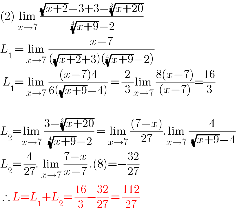 (2) lim_(x→7)  (((√(x+2))−3+3−((x+20))^(1/3) )/( ((x+9))^(1/4) −2))  L_1  = lim_(x→7)  ((x−7)/(((√(x+2))+3)(((x+9))^(1/4) −2)))   L_1 = lim_(x→7)  (((x−7)4)/(6((√(x+9))−4))) = (2/3)lim_(x→7)  ((8(x−7))/((x−7)))=((16)/3)    L_2 =lim_(x→7)  ((3−((x+20))^(1/3) )/( ((x+9))^(1/4) −2)) = lim_(x→7)  (((7−x))/(27)).lim_(x→7)  (4/( (√(x+9))−4))  L_2 = (4/(27)). lim_(x→7)  ((7−x)/(x−7)) .(8)=−((32)/(27))   ∴ L=L_1 +L_2 = ((16)/3)−((32)/(27)) = ((112)/(27))   