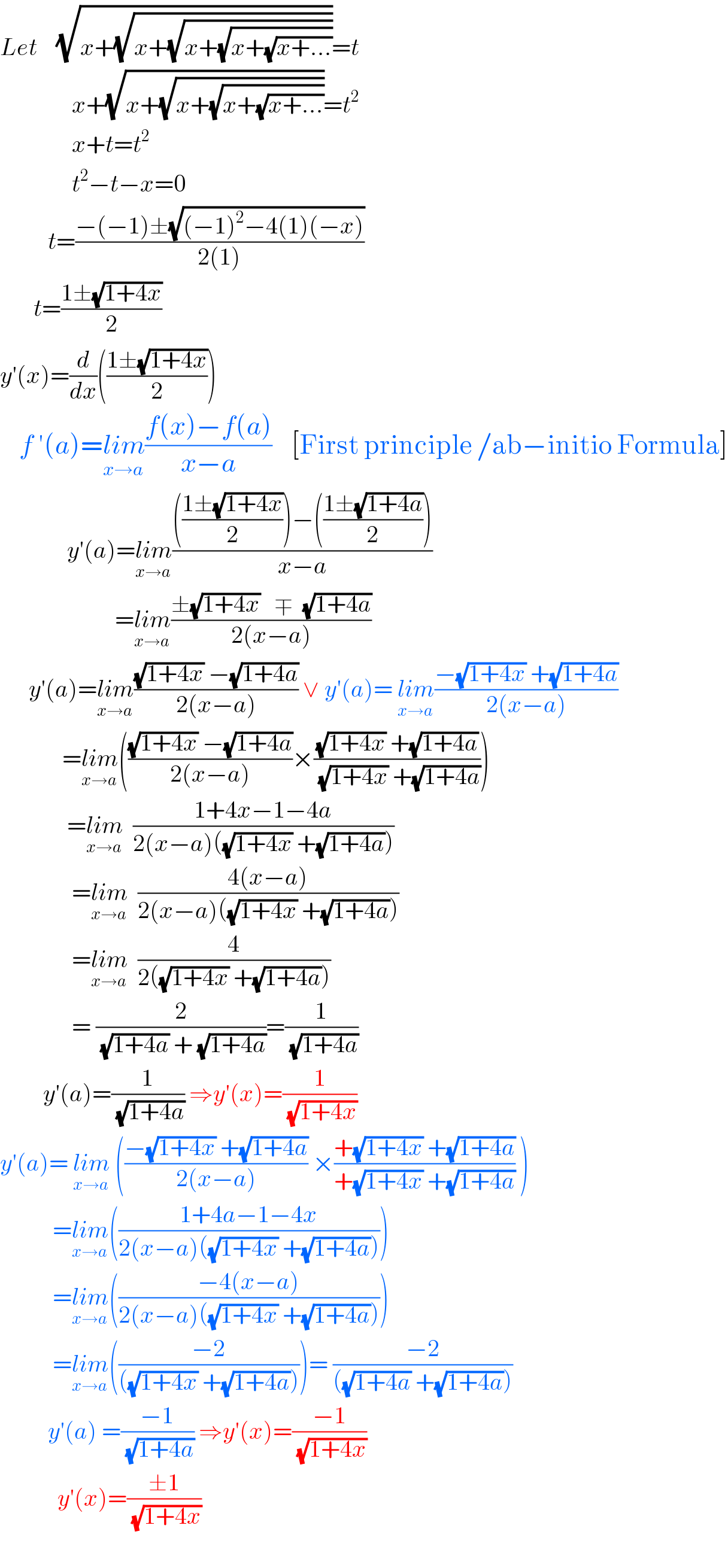 Let    (√(x+(√(x+(√(x+(√(x+(√(x+...))))))))))=t                 x+(√(x+(√(x+(√(x+(√(x+...))))))))=t^2                  x+t=t^2                  t^2 −t−x=0            t=((−(−1)±(√((−1)^2 −4(1)(−x))))/(2(1)))         t=((1±(√(1+4x)))/2)    y′(x)=(d/dx)(((1±(√(1+4x)))/2))       f ′(a)=lim_(x→a) ((f(x)−f(a))/(x−a))    [First principle /ab−initio Formula]                y′(a)=lim_(x→a) (((((1±(√(1+4x)))/2))−(((1±(√(1+4a)))/2)))/(x−a))                          =lim_(x→a) ((±(√(1+4x))   ∓  (√(1+4a)))/(2(x−a)))        y′(a)=lim_(x→a) (((√(1+4x)) −(√(1+4a)))/(2(x−a))) ∨ y′(a)= lim_(x→a) ((−(√(1+4x)) +(√(1+4a)))/(2(x−a)))               =lim_(x→a) ((((√(1+4x)) −(√(1+4a)))/(2(x−a)))×(((√(1+4x)) +(√(1+4a)))/((√(1+4x)) +(√(1+4a)))))                =lim_(x→a)   ((1+4x−1−4a)/(2(x−a)((√(1+4x)) +(√(1+4a)))))                 =lim_(x→a)   ((4(x−a))/(2(x−a)((√(1+4x)) +(√(1+4a)))))                 =lim_(x→a)   (4/(2((√(1+4x)) +(√(1+4a)))))                 = (2/((√(1+4a)) + (√(1+4a))))=(1/(√(1+4a)))           y′(a)=(1/(√(1+4a))) ⇒y′(x)=(1/(√(1+4x)))        y′(a)= lim_(x→a)  (((−(√(1+4x)) +(√(1+4a)))/(2(x−a))) ×((+(√(1+4x)) +(√(1+4a)))/(+(√(1+4x)) +(√(1+4a)))) )             =lim_(x→a) (((1+4a−1−4x)/(2(x−a)((√(1+4x)) +(√(1+4a))))))             =lim_(x→a) (((−4(x−a))/(2(x−a)((√(1+4x)) +(√(1+4a))))))             =lim_(x→a) (((−2)/(((√(1+4x)) +(√(1+4a))))))= ((−2)/(((√(1+4a)) +(√(1+4a)))))            y′(a) =((−1)/(√(1+4a))) ⇒y′(x)=((−1)/(√(1+4x)))              y′(x)=((±1)/(√(1+4x)))                