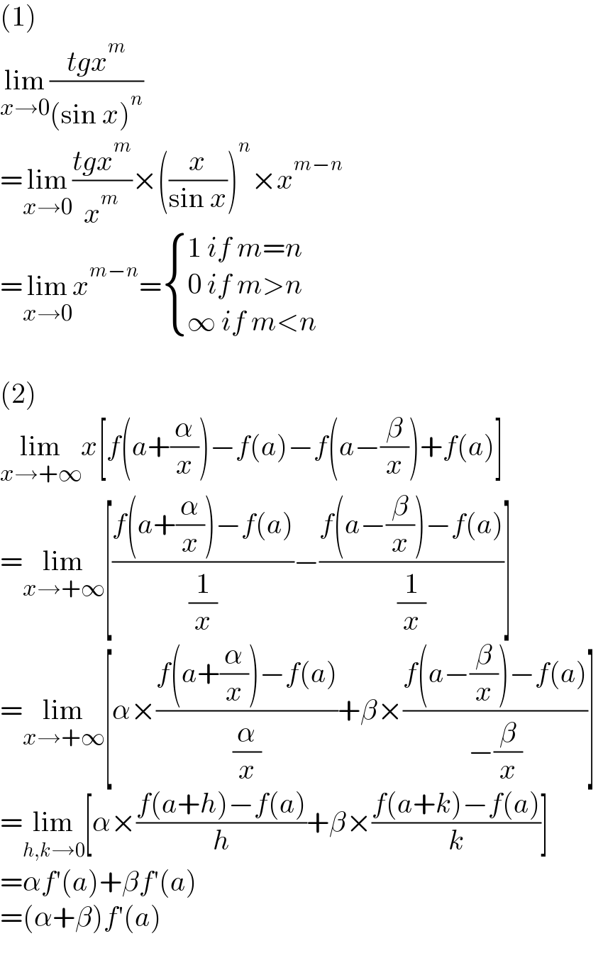 (1)  lim_(x→0) ((tgx^m )/((sin x)^n ))  =lim_(x→0) ((tgx^m )/x^m )×((x/(sin x)))^n ×x^(m−n)   =lim_(x→0) x^(m−n) = { ((1 if m=n)),((0 if m>n)),((∞ if m<n)) :}    (2)  lim_(x→+∞) x[f(a+(α/x))−f(a)−f(a−(β/x))+f(a)]   =lim_(x→+∞) [((f(a+(α/x))−f(a))/(1/x))−((f(a−(β/x))−f(a))/(1/x))]   =lim_(x→+∞) [α×((f(a+(α/x))−f(a))/(α/x))+β×((f(a−(β/x))−f(a))/(−(β/x)))]   =lim_(h,k→0) [α×((f(a+h)−f(a))/h)+β×((f(a+k)−f(a))/k)]   =αf′(a)+βf′(a)  =(α+β)f′(a)  