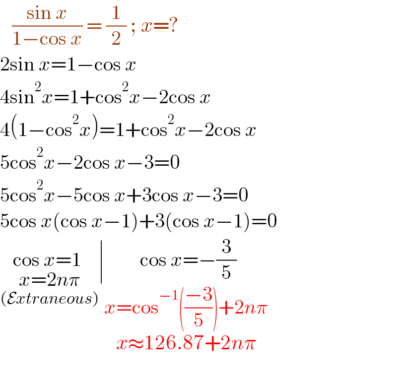    ((sin x)/(1−cos x)) = (1/2) ; x=?  2sin x=1−cos x  4sin^2 x=1+cos^2 x−2cos x  4(1−cos^2 x)=1+cos^2 x−2cos x  5cos^2 x−2cos x−3=0  5cos^2 x−5cos x+3cos x−3=0  5cos x(cos x−1)+3(cos x−1)=0  cos x=1 _(x=2nπ_((Extraneous)) ) ∣ cos x=−(3/5)_(x=cos^(−1) (((−3)/5))^() +2nπ_(    _(x≈126.87+2nπ) ) )   