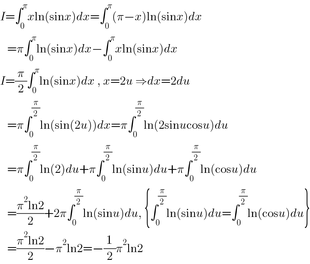 I=∫_0 ^π xln(sinx)dx=∫_0 ^π (π−x)ln(sinx)dx     =π∫_0 ^π ln(sinx)dx−∫_0 ^π xln(sinx)dx  I=(π/2)∫_0 ^π ln(sinx)dx , x=2u ⇒dx=2du     =π∫_0 ^(π/2) ln(sin(2u))dx=π∫_0 ^(π/2) ln(2sinucosu)du     =π∫_0 ^(π/2) ln(2)du+π∫_0 ^(π/2) ln(sinu)du+π∫_0 ^(π/2) ln(cosu)du     =((π^2 ln2)/2)+2π∫_0 ^(π/2) ln(sinu)du, {∫_0 ^(π/2) ln(sinu)du=∫_0 ^(π/2) ln(cosu)du}     =((π^2 ln2)/2)−π^2 ln2=−(1/2)π^2 ln2  