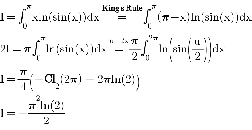 I = ∫_0 ^( 𝛑) xln(sin(x))dx =^(King′s Rule) ∫_0 ^( 𝛑) (𝛑−x)ln(sin(x))dx  2I = 𝛑∫_0 ^( 𝛑) ln(sin(x))dx =^(u=2x) (𝛑/2)∫_0 ^( 2𝛑) ln(sin((u/2)))dx  I = (𝛑/4)(−Cl_2 (2𝛑) − 2𝛑ln(2))  I = −((𝛑^2 ln(2))/2)  