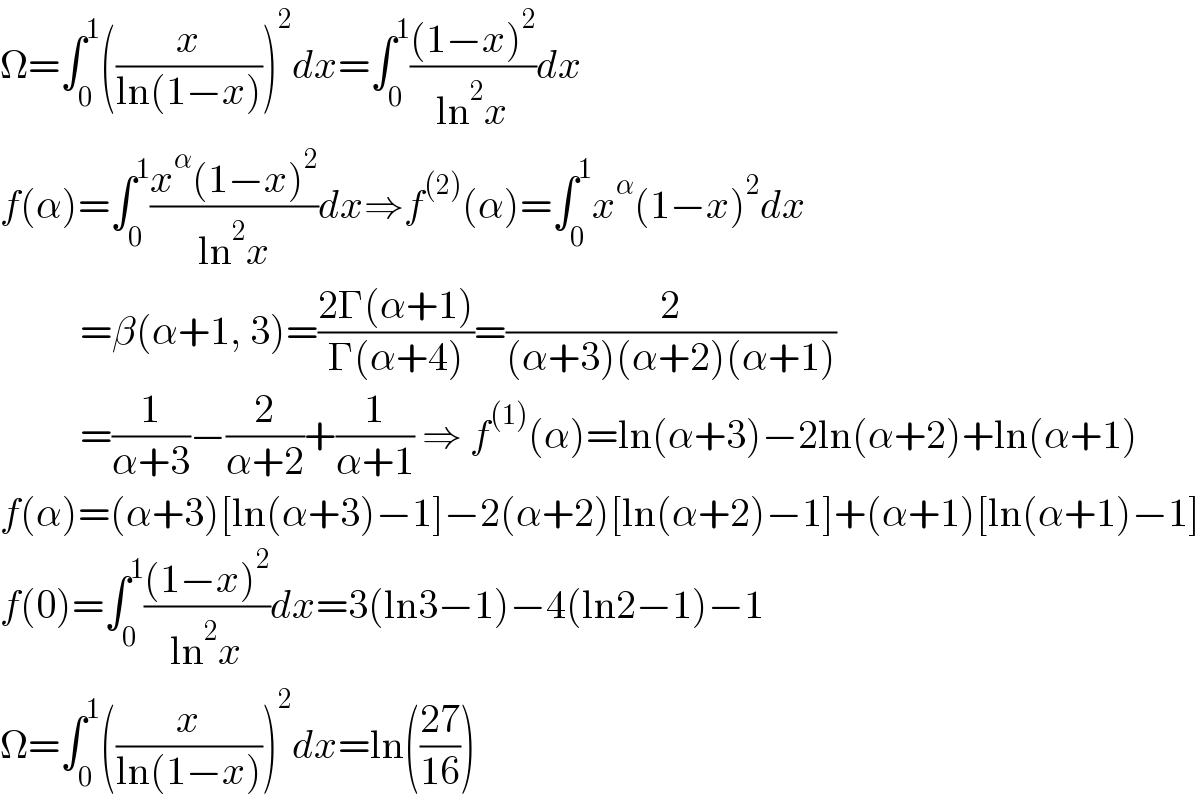 Ω=∫_0 ^1 ((x/(ln(1−x))))^2 dx=∫_0 ^1 (((1−x)^2 )/(ln^2 x))dx  f(α)=∫_0 ^1 ((x^α (1−x)^2 )/(ln^2 x))dx⇒f^((2)) (α)=∫_0 ^1 x^α (1−x)^2 dx            =β(α+1, 3)=((2Γ(α+1))/(Γ(α+4)))=(2/((α+3)(α+2)(α+1)))            =(1/(α+3))−(2/(α+2))+(1/(α+1)) ⇒ f^((1)) (α)=ln(α+3)−2ln(α+2)+ln(α+1)  f(α)=(α+3)[ln(α+3)−1]−2(α+2)[ln(α+2)−1]+(α+1)[ln(α+1)−1]  f(0)=∫_0 ^1 (((1−x)^2 )/(ln^2 x))dx=3(ln3−1)−4(ln2−1)−1  Ω=∫_0 ^1 ((x/(ln(1−x))))^2 dx=ln(((27)/(16)))  