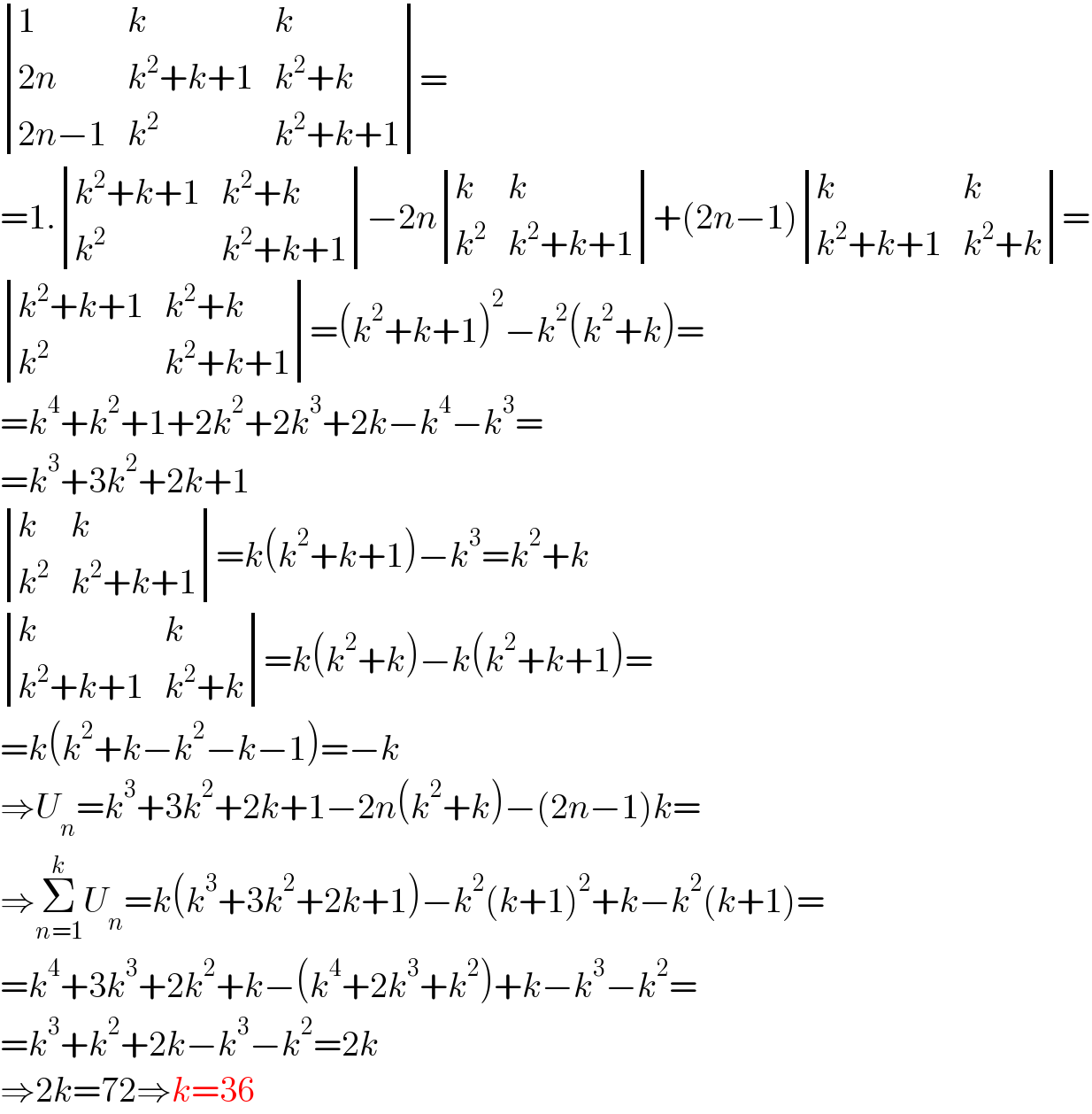  determinant ((1,k,k),((2n),(k^2 +k+1),(k^2 +k)),((2n−1),k^2 ,(k^2 +k+1)))=  =1. determinant (((k^2 +k+1),(k^2 +k)),(k^2 ,(k^2 +k+1)))−2n determinant ((k,k),(k^2 ,(k^2 +k+1)))+(2n−1) determinant ((k,k),((k^2 +k+1),(k^2 +k)))=   determinant (((k^2 +k+1),(k^2 +k)),(k^2 ,(k^2 +k+1)))=(k^2 +k+1)^2 −k^2 (k^2 +k)=  =k^4 +k^2 +1+2k^2 +2k^3 +2k−k^4 −k^3 =  =k^3 +3k^2 +2k+1   determinant ((k,k),(k^2 ,(k^2 +k+1)))=k(k^2 +k+1)−k^3 =k^2 +k   determinant ((k,k),((k^2 +k+1),(k^2 +k)))=k(k^2 +k)−k(k^2 +k+1)=  =k(k^2 +k−k^2 −k−1)=−k  ⇒U_n =k^3 +3k^2 +2k+1−2n(k^2 +k)−(2n−1)k=  ⇒Σ_(n=1) ^k U_n =k(k^3 +3k^2 +2k+1)−k^2 (k+1)^2 +k−k^2 (k+1)=  =k^4 +3k^3 +2k^2 +k−(k^4 +2k^3 +k^2 )+k−k^3 −k^2 =  =k^3 +k^2 +2k−k^3 −k^2 =2k  ⇒2k=72⇒k=36  