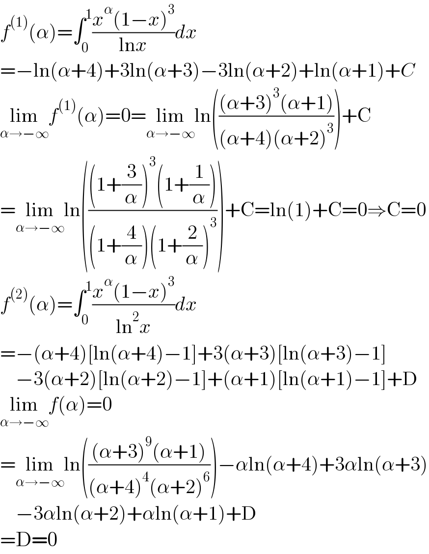 f^((1)) (α)=∫_0 ^1 ((x^α (1−x)^3 )/(lnx))dx  =−ln(α+4)+3ln(α+3)−3ln(α+2)+ln(α+1)+C  lim_(α→−∞) f^((1)) (α)=0=lim_(α→−∞) ln((((α+3)^3 (α+1))/((α+4)(α+2)^3 )))+C  =lim_(α→−∞) ln((((1+(3/α))^3 (1+(1/α)))/((1+(4/α))(1+(2/α))^3 )))+C=ln(1)+C=0⇒C=0  f^((2)) (α)=∫_0 ^1 ((x^α (1−x)^3 )/(ln^2 x))dx  =−(α+4)[ln(α+4)−1]+3(α+3)[ln(α+3)−1]      −3(α+2)[ln(α+2)−1]+(α+1)[ln(α+1)−1]+D  lim_(α→−∞) f(α)=0  =lim_(α→−∞) ln((((α+3)^9 (α+1))/((α+4)^4 (α+2)^6 )))−αln(α+4)+3αln(α+3)      −3αln(α+2)+αln(α+1)+D  =D=0  