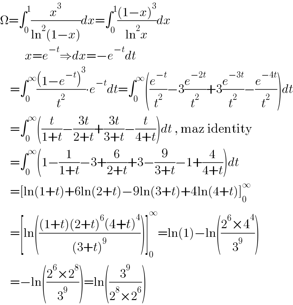 Ω=∫_0 ^1 (x^3 /(ln^2 (1−x)))dx=∫_0 ^1 (((1−x)^3 )/(ln^2 x))dx             x=e^(−t) ⇒dx=−e^(−t) dt      =∫_0 ^∞ (((1−e^(−t) )^3 )/t^2 )∙e^(−t) dt=∫_0 ^∞ ((e^(−t) /t^2 )−3(e^(−2t) /t^2 )+3(e^(−3t) /t^2 )−(e^(−4t) /t^2 ))dt      =∫_0 ^∞ ((t/(1+t))−((3t)/(2+t))+((3t)/(3+t))−(t/(4+t)))dt , maz identity      =∫_0 ^∞ (1−(1/(1+t))−3+(6/(2+t))+3−(9/(3+t))−1+(4/(4+t)))dt      =[ln(1+t)+6ln(2+t)−9ln(3+t)+4ln(4+t)]_0 ^∞       =[ln((((1+t)(2+t)^6 (4+t)^4 )/((3+t)^9 )))]_0 ^∞ =ln(1)−ln(((2^6 ×4^4 )/3^9 ))      =−ln(((2^6 ×2^8 )/3^9 ))=ln((3^9 /(2^8 ×2^6 )))  