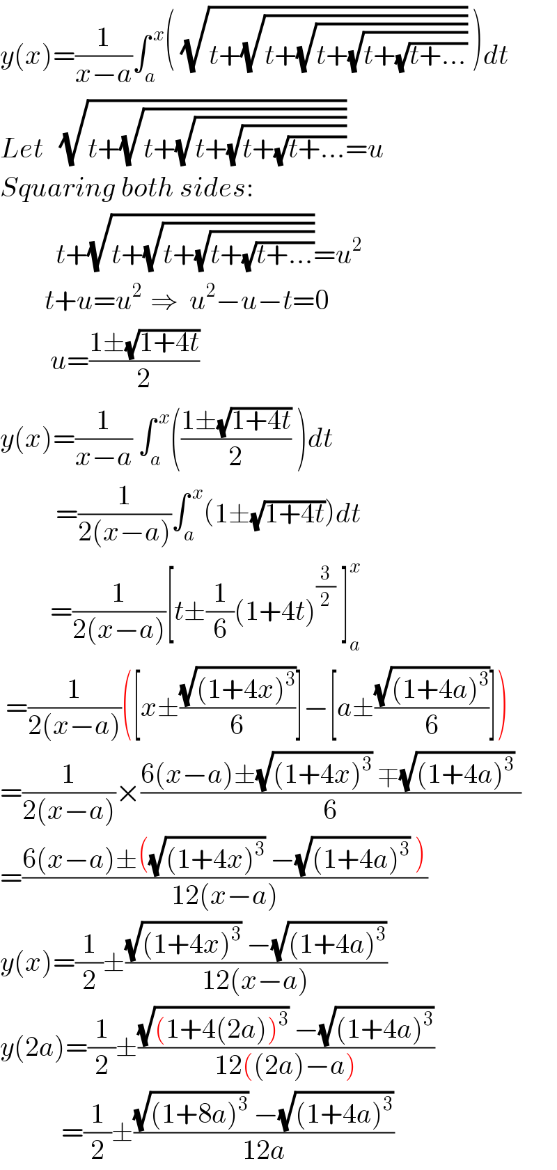 y(x)=(1/(x−a))∫_a ^( x) ( (√(t+(√(t+(√(t+(√(t+(√(t+...)))))))))) )dt  Let   (√(t+(√(t+(√(t+(√(t+(√(t+...))))))))))=u  Squaring both sides:            t+(√(t+(√(t+(√(t+(√(t+...))))))))=u^2           t+u=u^(2   ) ⇒  u^2 −u−t=0           u=((1±(√(1+4t)))/2)  y(x)=(1/(x−a)) ∫_a ^( x) (((1±(√(1+4t)))/2) )dt            =(1/(2(x−a)))∫_a ^( x) (1±(√(1+4t)))dt           =(1/(2(x−a)))[t±(1/6)(1+4t)^(3/2)  ]_a ^x    =(1/(2(x−a)))([x±((√((1+4x)^3 ))/6)]−[a±((√((1+4a)^3 ))/6)])  =(1/(2(x−a)))×((6(x−a)±(√((1+4x)^3 )) ∓(√((1+4a)^3 )) )/6)  =((6(x−a)±((√((1+4x)^3 )) −(√((1+4a)^3 )) ))/(12(x−a)))  y(x)=(1/2)±(((√((1+4x)^3 )) −(√((1+4a)^3 )))/(12(x−a)))  y(2a)=(1/2)±(((√((1+4(2a))^3 )) −(√((1+4a)^3 )))/(12((2a)−a)))             =(1/2)±(((√((1+8a)^3 )) −(√((1+4a)^3 )))/(12a))  