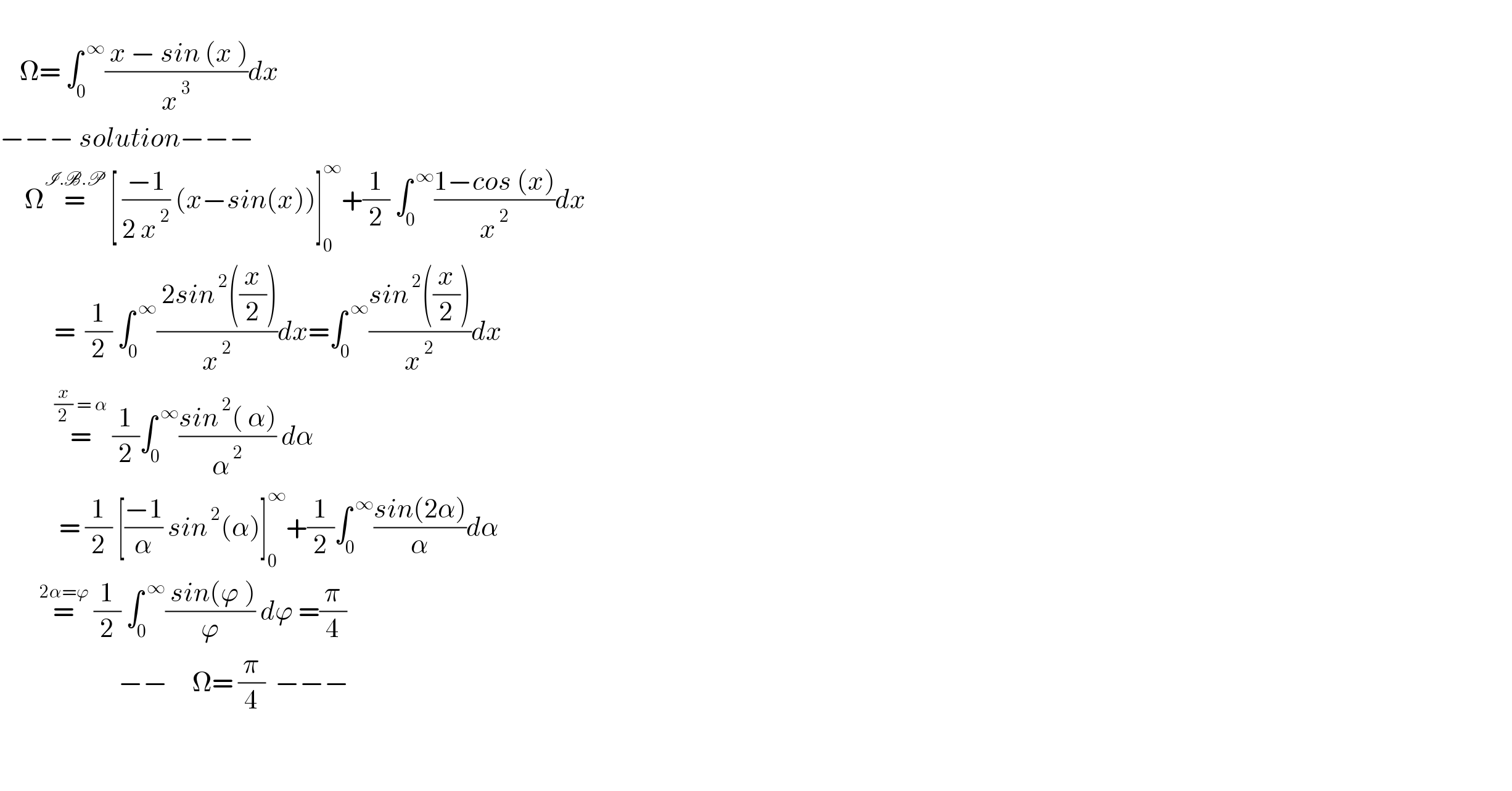       Ω= ∫_0 ^( ∞) (( x − sin (x ))/x^( 3) )dx  −−− solution−−−       Ω=^(I.B.P)  [ ((−1)/(2 x^( 2) )) (x−sin(x))]_0 ^∞ +(1/2) ∫_0 ^( ∞) ((1−cos (x))/x^( 2) )dx             =  (1/2) ∫_0 ^( ∞) (( 2sin^( 2) ((x/2)))/x^( 2) )dx=∫_0 ^( ∞) ((sin^( 2) ((x/2)))/x^( 2) )dx             =^((x/2) = α)  (1/2)∫_0 ^( ∞) ((sin^( 2) ( α))/α^( 2) ) dα               = (1/2) [((−1)/α) sin^( 2) (α)]_0 ^∞ +(1/2)∫_0 ^( ∞) ((sin(2α))/α)dα          =^(2α=ϕ)  (1/2) ∫_0 ^( ∞) (( sin(ϕ ))/ϕ) dϕ =(π/4)                          −−     Ω= (π/4)  −−−      