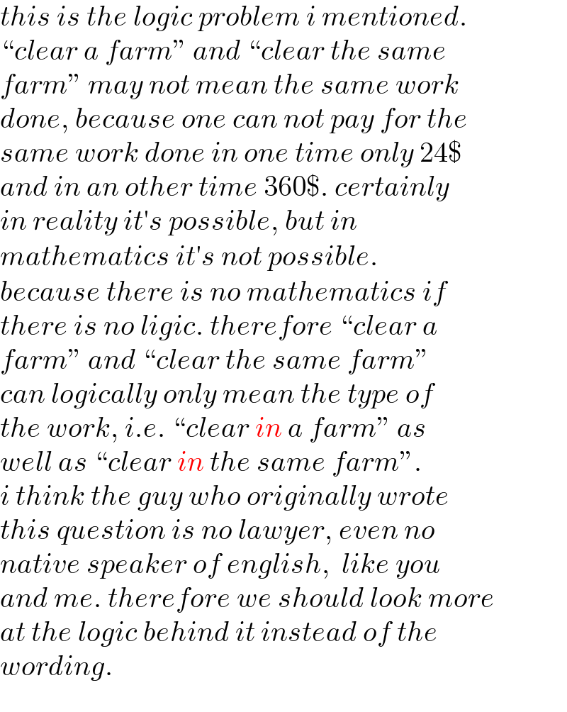this is the logic problem i mentioned.  “clear a farm” and “clear the same  farm” may not mean the same work  done, because one can not pay for the  same work done in one time only 24$   and in an other time 360$. certainly   in reality it′s possible, but in   mathematics it′s not possible.  because there is no mathematics if  there is no ligic. therefore “clear a   farm” and “clear the same farm”  can logically only mean the type of  the work, i.e. “clear in a farm” as   well as “clear in the same farm”.  i think the guy who originally wrote   this question is no lawyer, even no  native speaker of english,  like you  and me. therefore we should look more  at the logic behind it instead of the  wording.  