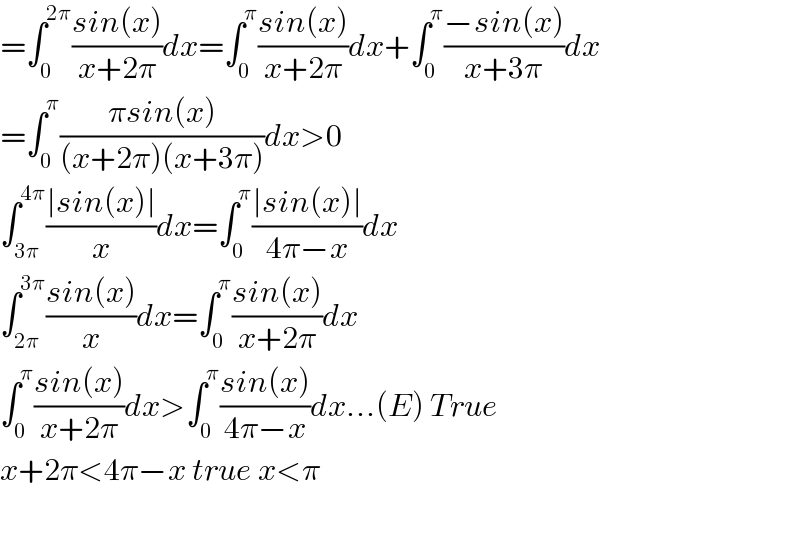 =∫_0 ^(2π) ((sin(x))/(x+2π))dx=∫_0 ^π ((sin(x))/(x+2π))dx+∫_0 ^π ((−sin(x))/(x+3π))dx  =∫_0 ^π ((πsin(x))/((x+2π)(x+3π)))dx>0  ∫_(3π) ^(4π) ((∣sin(x)∣)/x)dx=∫_0 ^π ((∣sin(x)∣)/(4π−x))dx  ∫_(2π) ^(3π) ((sin(x))/x)dx=∫_0 ^π ((sin(x))/(x+2π))dx  ∫_0 ^π ((sin(x))/(x+2π))dx>∫_0 ^π ((sin(x))/(4π−x))dx...(E) True  x+2π<4π−x true x<π    