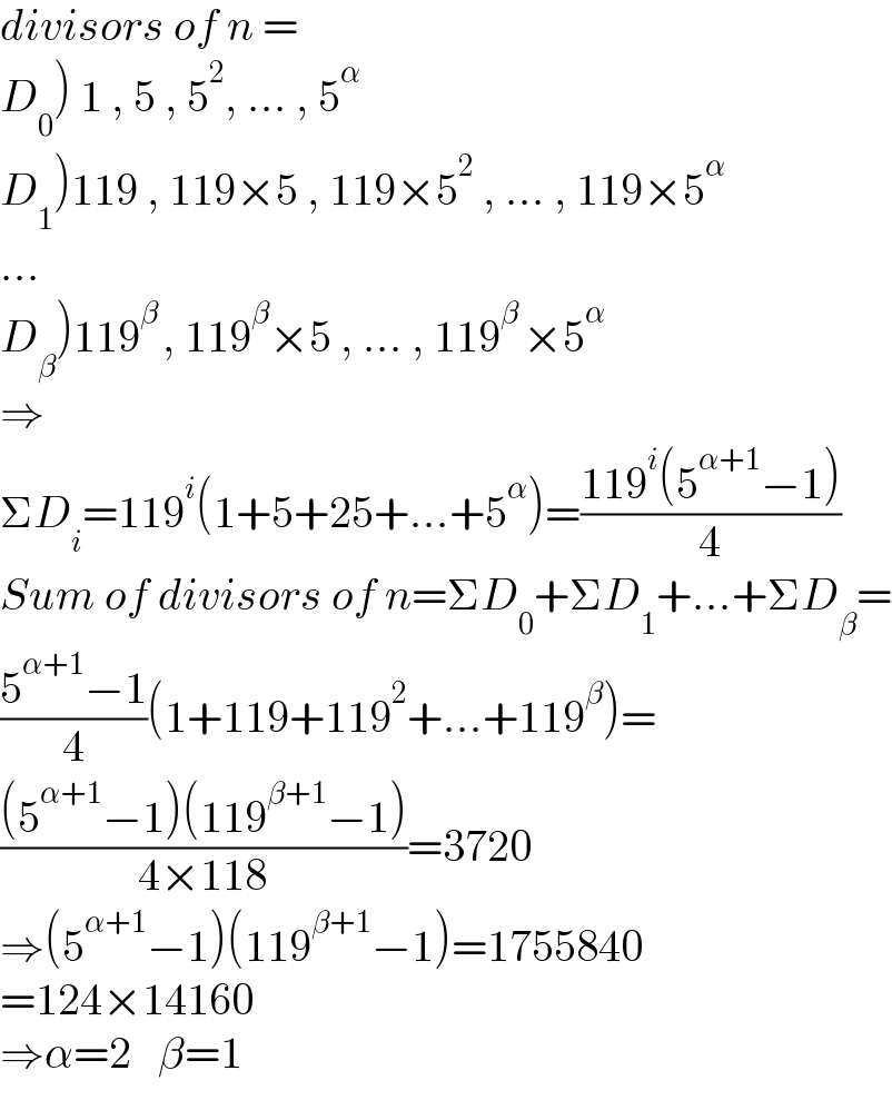 divisors of n =  D_0 ) 1 , 5 , 5^2 , ... , 5^(α )    D_1 )119 , 119×5 , 119×5^2  , ... , 119×5^(α )   ...  D_β )119^(β ) , 119^β ×5 , ... , 119^(β ) ×5^α   ⇒  ΣD_i =119^i (1+5+25+...+5^α )=((119^i (5^(α+1) −1))/4)  Sum of divisors of n=ΣD_0 +ΣD_1 +...+ΣD_β =  ((5^(α+1) −1)/4)(1+119+119^2 +...+119^β )=  (((5^(α+1) −1)(119^(β+1) −1))/(4×118))=3720  ⇒(5^(α+1) −1)(119^(β+1) −1)=1755840  =124×14160  ⇒α=2   β=1  