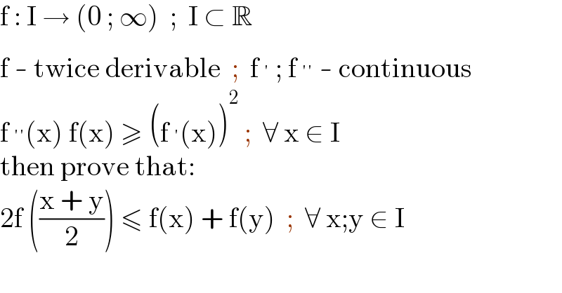 f : I → (0 ; ∞)  ;  I ⊂ R  f - twice derivable  ;  f^′  ; f^(′′)  - continuous  f^(′′) (x) f(x) ≥ (f^′ (x))^2  ;  ∀ x ∈ I  then prove that:  2f (((x + y)/2)) ≤ f(x) + f(y)  ;  ∀ x;y ∈ I  