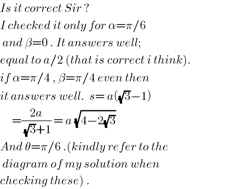 Is it correct Sir ?  I checked it only for α=π/6   and β=0 . It answers well;   equal to a/2 (that is correct i think).  if α=π/4 , β=π/4 even then  it answers well.  s= a((√3)−1)       =((2a)/((√3)+1)) = a (√(4−2(√3)))    And θ=π/6 .(kindly refer to the   diagram of my solution when  checking these) .  