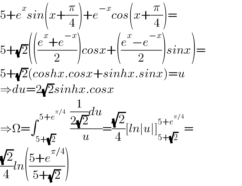 5+e^x sin(x+(π/4))+e^(−x) cos(x+(π/4))=  5+(√2)((((e^x +e^(−x) )/2))cosx+(((e^x −e^(−x) )/2))sinx)=  5+(√2)(coshx.cosx+sinhx.sinx)=u  ⇒du=2(√2)sinhx.cosx  ⇒Ω=∫_(5+(√2)) ^( 5+e^(π/4) )   (((1/(2(√2)))du)/u)=((√2)/4)[ln∣u∣]_(5+(√2)) ^(5+e^(π/4) ) =  ((√2)/4)ln(((5+e^(π/4) )/(5+(√2))))  