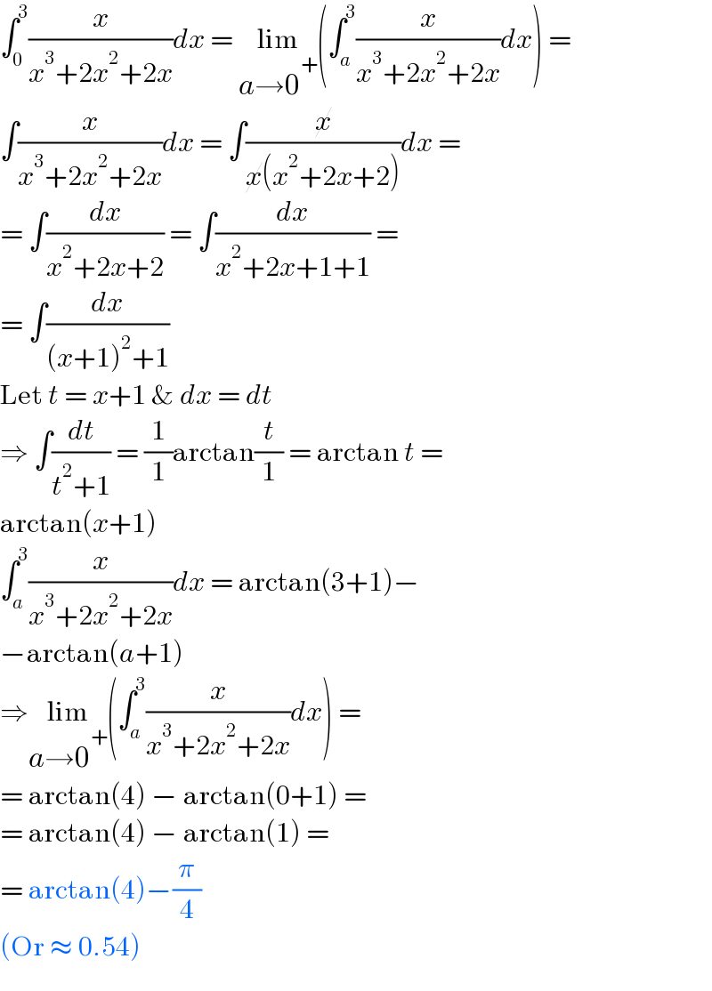 ∫_0 ^3 (x/(x^3 +2x^2 +2x))dx = lim_(a→0^+ ) (∫_a ^3 (x/(x^3 +2x^2 +2x))dx) =  ∫(x/(x^3 +2x^2 +2x))dx = ∫(x/(x(x^2 +2x+2)))dx =   = ∫(dx/(x^2 +2x+2)) = ∫(dx/(x^2 +2x+1+1)) =  = ∫(dx/((x+1)^2 +1))  Let t = x+1 & dx = dt  ⇒ ∫(dt/(t^2 +1)) = (1/1)arctan(t/1) = arctan t =  arctan(x+1)  ∫_a ^3 (x/(x^3 +2x^2 +2x))dx = arctan(3+1)−  −arctan(a+1)  ⇒lim_(a→0^+ ) (∫_a ^3 (x/(x^3 +2x^2 +2x))dx) =   = arctan(4) − arctan(0+1) =   = arctan(4) − arctan(1) =   = arctan(4)−(π/4)   (Or ≈ 0.54)  