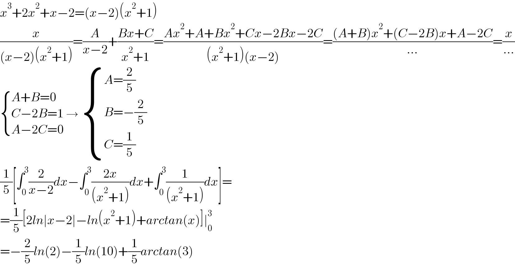 x^3 +2x^2 +x−2=(x−2)(x^2 +1)  (x/((x−2)(x^2 +1)))=(A/(x−2))+((Bx+C)/(x^2 +1))=((Ax^2 +A+Bx^2 +Cx−2Bx−2C)/((x^2 +1)(x−2)))=(((A+B)x^2 +(C−2B)x+A−2C)/(...))=(x/(...))   { ((A+B=0)),((C−2B=1)),((A−2C=0)) :} →  { ((A=(2/5))),((B=−(2/5))),((C=(1/5))) :}  (1/5)[∫_0 ^3 (2/(x−2))dx−∫_0 ^3 ((2x)/((x^2 +1)))dx+∫_0 ^3 (1/((x^2 +1)))dx]=  =(1/5)[2ln∣x−2∣−ln(x^2 +1)+arctan(x)]∣_0 ^3   =−(2/5)ln(2)−(1/5)ln(10)+(1/5)arctan(3)  