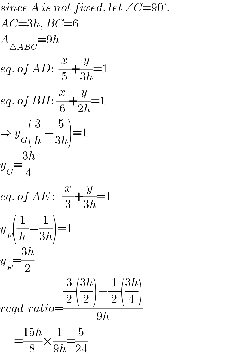 since A is not fixed, let ∠C=90°.  AC=3h, BC=6  A_(△ABC) =9h  eq. of AD:  (x/5)+(y/(3h))=1  eq. of BH: (x/6)+(y/(2h))=1  ⇒ y_G ((3/h)−(5/(3h)))=1  y_G =((3h)/4)  eq. of AE :   (x/3)+(y/(3h))=1  y_F ((1/h)−(1/(3h)))=1  y_F =((3h)/2)  reqd  ratio=(((3/2)(((3h)/2))−(1/2)(((3h)/4)))/(9h))        =((15h)/8)×(1/(9h))=(5/(24))  