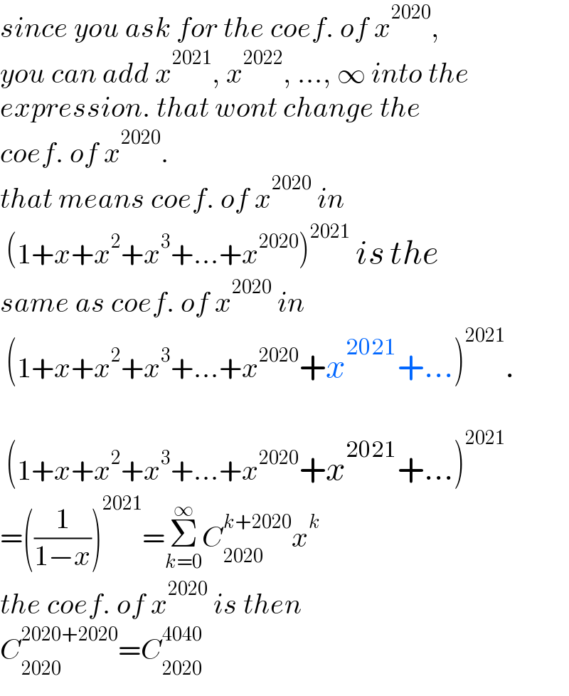 since you ask for the coef. of x^(2020) ,  you can add x^(2021) , x^(2022) , ..., ∞ into the  expression. that wont change the  coef. of x^(2020) .  that means coef. of x^(2020)  in   (1+x+x^2 +x^3 +...+x^(2020) )^(2021)  is the  same as coef. of x^(2020)  in   (1+x+x^2 +x^3 +...+x^(2020) +x^(2021) +...)^(2021) .      (1+x+x^2 +x^3 +...+x^(2020) +x^(2021) +...)^(2021)   =((1/(1−x)))^(2021) =Σ_(k=0) ^∞ C_(2020) ^(k+2020) x^k   the coef. of x^(2020)  is then  C_(2020) ^(2020+2020) =C_(2020) ^(4040)   