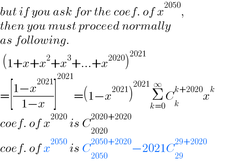 but if you ask for the coef. of x^(2050) ,   then you must proceed normally  as following.   (1+x+x^2 +x^3 +...+x^(2020) )^(2021)   =[((1−x^(2021) )/(1−x))]^(2021) =(1−x^(2021) )^(2021) Σ_(k=0) ^∞ C_k ^(k+2020) x^k   coef. of x^(2020)  is C_(2020) ^(2020+2020)   coef. of x^(2050)  is C_(2050) ^(2050+2020) −2021C_(29) ^(29+2020)   