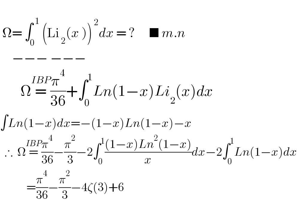    Ω= ∫_0 ^( 1)  (Li_( 2) ^  (x ))^( 2) dx = ?      ■ m.n          −−− −−−         Ω=^(IBP) (π^4 /(36))+∫_0 ^1 Ln(1−x)Li_2 (x)dx   ∫Ln(1−x)dx=−(1−x)Ln(1−x)−x    ∴  Ω=^(IBP) (π^4 /(36))−(π^2 /3)−2∫_0 ^1 (((1−x)Ln^2 (1−x))/x)dx−2∫_0 ^1 Ln(1−x)dx             =(π^4 /(36))−(π^2 /3)−4ζ(3)+6  