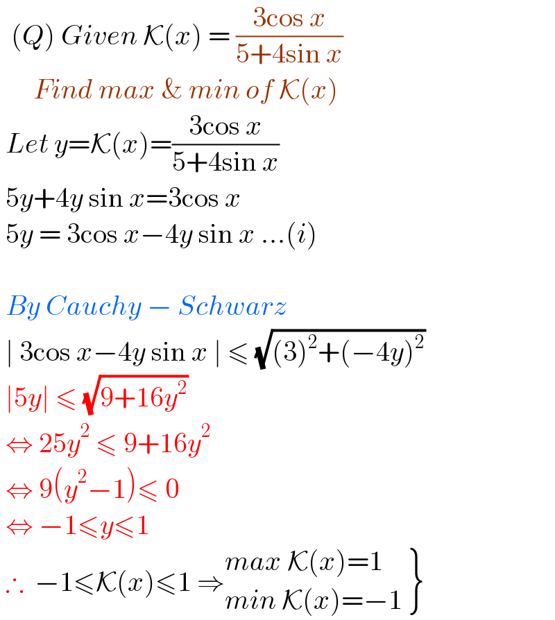   (Q) Given K(x) = ((3cos x)/(5+4sin x))         Find max & min of K(x)   Let y=K(x)=((3cos x)/(5+4sin x))   5y+4y sin x=3cos x    5y = 3cos x−4y sin x ...(i)     By Cauchy − Schwarz    ∣ 3cos x−4y sin x ∣ ≤ (√((3)^2 +(−4y)^2 ))   ∣5y∣ ≤ (√(9+16y^2 ))   ⇔ 25y^2  ≤ 9+16y^2    ⇔ 9(y^2 −1)≤ 0   ⇔ −1≤y≤1    ∴  −1≤K(x)≤1 ⇒ {: ((max K(x)=1)),((min K(x)=−1)) }  