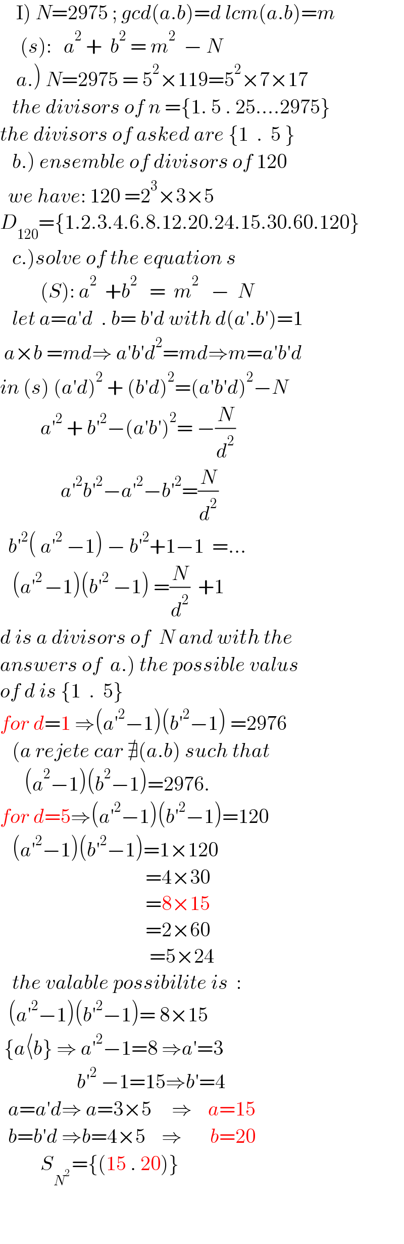     I) N=2975 ; gcd(a.b)=d lcm(a.b)=m       (s):   a^2  +  b^2  = m^2   − N      a.) N=2975 = 5^2 ×119=5^2 ×7×17     the divisors of n ={1. 5 . 25....2975}  the divisors of asked are {1  .  5 }     b.) ensemble of divisors of 120    we have: 120 =2^3 ×3×5  D_(120) ={1.2.3.4.6.8.12.20.24.15.30.60.120}     c.)solve of the equation s            (S): a^2   +b^2    =  m^2    −  N     let a=a′d  . b= b′d with d(a′.b′)=1   a×b =md⇒ a′b′d^2 =md⇒m=a′b′d  in (s) (a′d)^2  + (b′d)^2 =(a′b′d)^2 −N            a′^2  + b′^2 −(a′b′)^2 = −(N/d^2 )                 a′^2 b′^2 −a′^2 −b′^2 =(N/d^2 )    b′^2 ( a′^2  −1) − b′^2 +1−1  =...     (a′^(2 ) −1)(b′^2  −1) =(N/d^2 )  +1  d is a divisors of  N and with the   answers of  a.) the possible valus   of d is {1  .  5}  for d=1 ⇒(a′^2 −1)(b′^2 −1) =2976     (a rejete car ∄(a.b) such that         (a^2 −1)(b^2 −1)=2976.  for d=5⇒(a′^2 −1)(b′^2 −1)=120     (a′^2 −1)(b′^2 −1)=1×120                                      =4×30                                      =8×15                                      =2×60                                       =5×24     the valable possibilite is  :    (a′^2 −1)(b′^2 −1)= 8×15     {a⟨b} ⇒ a′^2 −1=8 ⇒a′=3                     b′^2  −1=15⇒b′=4    a=a′d⇒ a=3×5     ⇒    a=15    b=b′d ⇒b=4×5    ⇒       b=20            S_N^(2 )  ={(15 . 20)}                                            