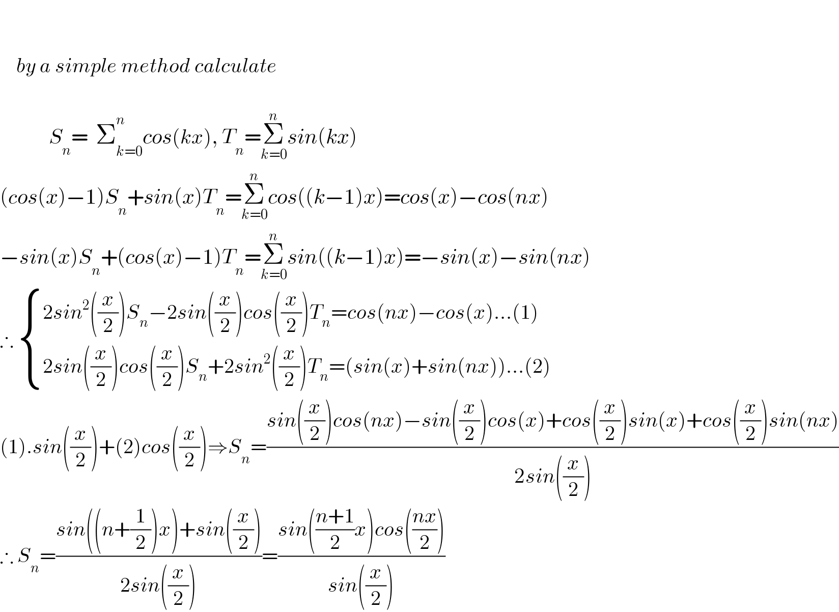         by a simple method calculate                      S_n =  Σ_(k=0) ^n cos(kx), T_n =Σ_(k=0) ^n sin(kx)  (cos(x)−1)S_n +sin(x)T_n =Σ_(k=0) ^n cos((k−1)x)=cos(x)−cos(nx)  −sin(x)S_n +(cos(x)−1)T_n =Σ_(k=0) ^n sin((k−1)x)=−sin(x)−sin(nx)  ∴  { ((2sin^2 ((x/2))S_n −2sin((x/2))cos((x/2))T_n =cos(nx)−cos(x)...(1))),((2sin((x/2))cos((x/2))S_n +2sin^2 ((x/2))T_n =(sin(x)+sin(nx))...(2))) :}  (1).sin((x/2))+(2)cos((x/2))⇒S_n =((sin((x/2))cos(nx)−sin((x/2))cos(x)+cos((x/2))sin(x)+cos((x/2))sin(nx))/(2sin((x/2))))  ∴ S_n =((sin((n+(1/2))x)+sin((x/2)))/(2sin((x/2))))=((sin(((n+1)/2)x)cos(((nx)/2)))/(sin((x/2))))  