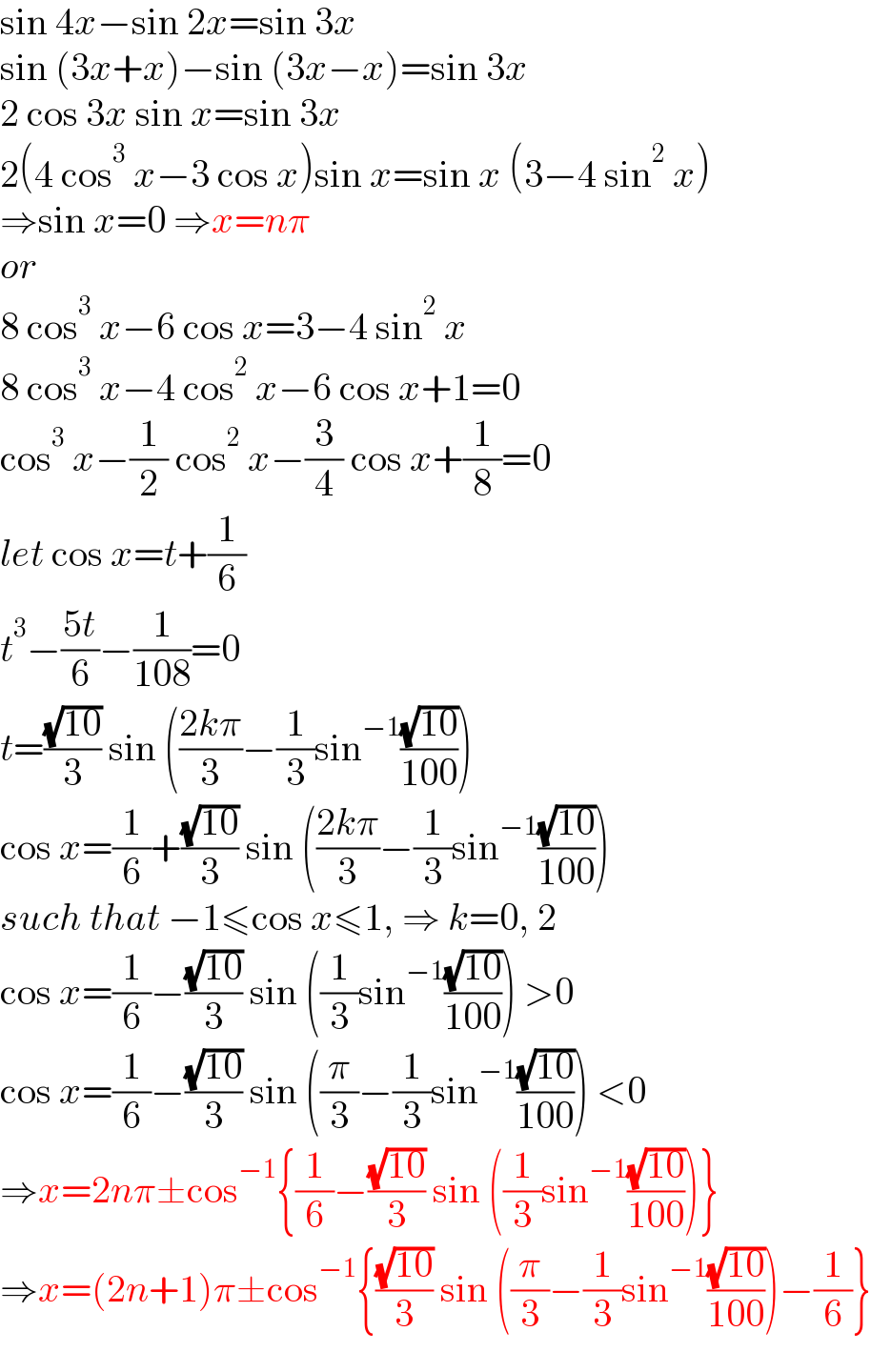 sin 4x−sin 2x=sin 3x  sin (3x+x)−sin (3x−x)=sin 3x  2 cos 3x sin x=sin 3x  2(4 cos^3  x−3 cos x)sin x=sin x (3−4 sin^2  x)  ⇒sin x=0 ⇒x=nπ  or  8 cos^3  x−6 cos x=3−4 sin^2  x  8 cos^3  x−4 cos^2  x−6 cos x+1=0  cos^3  x−(1/2) cos^2  x−(3/4) cos x+(1/8)=0  let cos x=t+(1/6)  t^3 −((5t)/6)−(1/(108))=0  t=((√(10))/3) sin (((2kπ)/3)−(1/3)sin^(−1) ((√(10))/(100)))  cos x=(1/6)+((√(10))/3) sin (((2kπ)/3)−(1/3)sin^(−1) ((√(10))/(100)))  such that −1≤cos x≤1, ⇒ k=0, 2  cos x=(1/6)−((√(10))/3) sin ((1/3)sin^(−1) ((√(10))/(100))) >0  cos x=(1/6)−((√(10))/3) sin ((π/3)−(1/3)sin^(−1) ((√(10))/(100))) <0  ⇒x=2nπ±cos^(−1) {(1/6)−((√(10))/3) sin ((1/3)sin^(−1) ((√(10))/(100)))}  ⇒x=(2n+1)π±cos^(−1) {((√(10))/3) sin ((π/3)−(1/3)sin^(−1) ((√(10))/(100)))−(1/6)}  