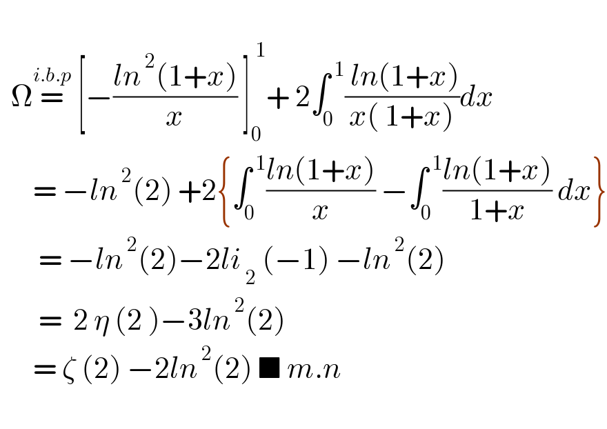     Ω=^(i.b.p)  [−((ln^( 2) (1+x))/x) ]_0 ^( 1) + 2∫_0 ^( 1) (( ln(1+x))/(x( 1+x)))dx        = −ln^( 2) (2) +2{∫_0 ^( 1) ((ln(1+x))/x) −∫_0 ^( 1) ((ln(1+x))/(1+x)) dx}         = −ln^( 2) (2)−2li_( 2)  (−1) −ln^( 2) (2)         =  2 η (2 )−3ln^( 2) (2)        = ζ (2) −2ln^( 2) (2) ■ m.n     