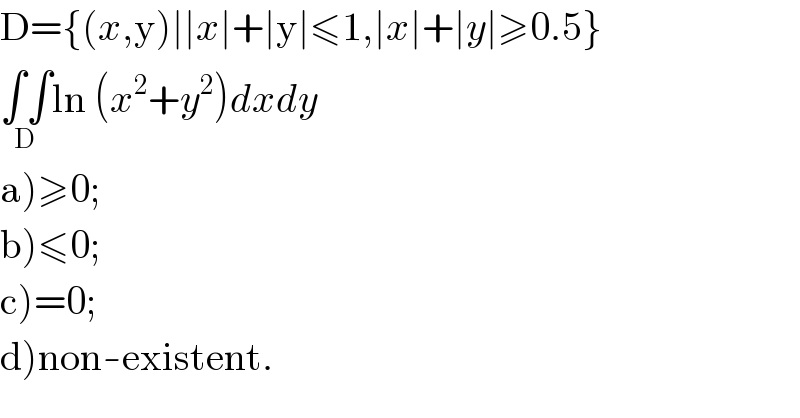D={(x,y)∣∣x∣+∣y∣≤1,∣x∣+∣y∣≥0.5}  ∫∫_(D) ln (x^2 +y^2 )dxdy  a)≥0;  b)≤0;  c)=0;  d)non-existent.  