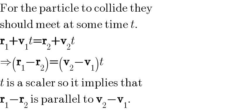 For the particle to collide they  should meet at some time t.  r_1 +v_1 t=r_2 +v_2 t  ⇒(r_1 −r_2 )=(v_2 −v_1 )t  t is a scaler so it implies that  r_1 −r_2  is parallel to v_2 −v_1 .  