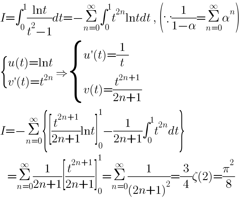 I=∫_0 ^1 ((lnt)/(t^2 −1))dt=−Σ_(n=0) ^∞ ∫_0 ^1 t^(2n) lntdt , (∵(1/(1−α))=Σ_(n=0) ^∞ α^n )   { ((u(t)=lnt)),((v′(t)=t^(2n) )) :} ⇒ { ((u′(t)=(1/t))),((v(t)=(t^(2n+1) /(2n+1)))) :}  I=−Σ_(n=0) ^∞ {[(t^(2n+1) /(2n+1))lnt]_0 ^1 −(1/(2n+1))∫_0 ^1 t^(2n) dt}     =Σ_(n=0) ^∞ (1/(2n+1))[(t^(2n+1) /(2n+1))]_0 ^1 =Σ_(n=0) ^∞ (1/((2n+1)^2 ))=(3/4)ζ(2)=(π^2 /8)  
