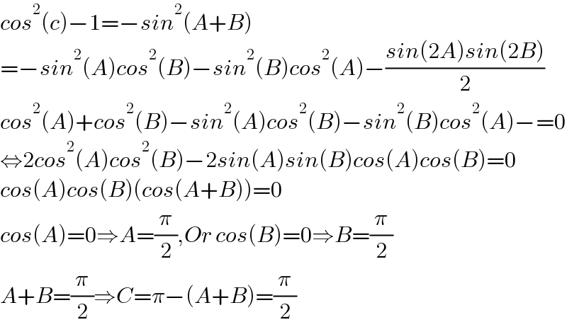 cos^2 (c)−1=−sin^2 (A+B)  =−sin^2 (A)cos^2 (B)−sin^2 (B)cos^2 (A)−((sin(2A)sin(2B))/2)  cos^2 (A)+cos^2 (B)−sin^2 (A)cos^2 (B)−sin^2 (B)cos^2 (A)−=0  ⇔2cos^2 (A)cos^2 (B)−2sin(A)sin(B)cos(A)cos(B)=0  cos(A)cos(B)(cos(A+B))=0  cos(A)=0⇒A=(π/2),Or cos(B)=0⇒B=(π/2)  A+B=(π/2)⇒C=π−(A+B)=(π/2)  
