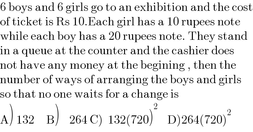 6 boys and 6 girls go to an exhibition and the cost  of ticket is Rs 10.Each girl has a 10 rupees note  while each boy has a 20 rupees note. They stand   in a queue at the counter and the cashier does  not have any money at the begining , then the   number of ways of arranging the boys and girls  so that no one waits for a change is  A) 132     B)    264 C)  132(720)^2     D)264(720)^2   