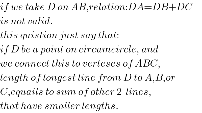 if we take D on AB,relation:DA=DB+DC  is not valid.  this quistion just say that:  if D be a point on circumcircle, and  we connect this to verteses of ABC,  length of longest line from D to A,B,or  C,equails to sum of other 2  lines,  that have smaller lengths.  