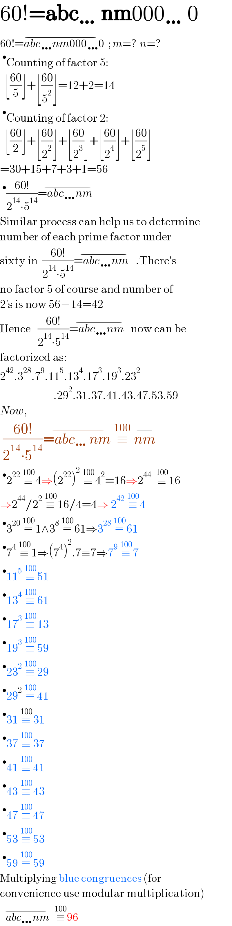 60!=abc…nm000…0  60!=abc…nm000…0  ;^(−)  m=?  n=?  ^• Counting of factor 5:    ⌊((60)/5)⌋+⌊((60)/5^2 )⌋=12+2=14  ^• Counting of factor 2:    ⌊((60)/2)⌋+⌊((60)/2^2 )⌋+⌊((60)/2^3 )⌋+⌊((60)/2^4 )⌋+⌊((60)/2^5 )⌋  =30+15+7+3+1=56  ^• ((60!)/(2^(14) ∙5^(14) ))=abc…nm   ^(−)   Similar process can help us to determine  number of each prime factor under  sixty in  ((60!)/(2^(14) ∙5^(14) ))=abc…nm   ^(−) .There′s  no factor 5 of course and number of  2′s is now 56−14=42  Hence   ((60!)/(2^(14) ∙5^(14) ))=abc…nm   ^(−) now can be  factorized as:  2^(42) .3^(28) .7^9 .11^5 .13^4 .17^3 .19^3 .23^2                          .29^2 .31.37.41.43.47.53.59  Now,    ((60!)/(2^(14) ∙5^(14) ))=abc…nm ^(−) ≡^(100)   nm^(−)   ^• 2^(22)  ≡^(100)  4⇒(2^(22) )^2  ≡^(100)  4^2 =16⇒2^(44)   ≡^(100)  16    ⇒2^(44) /2^2  ≡^(100)  16/4=4⇒ 2^(42)  ≡^(100)  4  ^• 3^(20)  ≡^(100)  1∧3^8  ≡^(100)  61⇒3^(28)  ≡^(100)  61  ^• 7^4  ≡^(100)  1⇒(7^4 )^2 .7≡7⇒7^9  ≡^(100)  7  ^• 11^5  ≡^(100)  51  ^• 13^4  ≡^(100)  61  ^• 17^3  ≡^(100)  13  ^• 19^3  ≡^(100)  59  ^• 23^2  ≡^(100)  29  ^• 29^2  ≡^(100)  41  ^• 31 ≡^(100)  31  ^• 37 ≡^(100)  37  ^• 41 ≡^(100)  41  ^• 43 ≡^(100)  43  ^• 47 ≡^(100)  47  ^• 53 ≡^(100)  53  ^• 59 ≡^(100)  59  Multiplying blue congruences (for  convenience use modular multiplication)     abc…nm   ^(−) ≡^(100)  96  